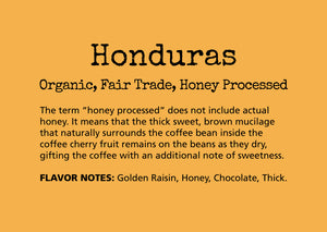 Honduras Organic Fair Trade Honey Processed. FLAVOR NOTES: Golden Raisin, Honey, Chocolate, Thick
