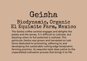 The Geisha coffee varietal engages and delights the palate and the senses. It is difficult to cultivate, but dazzling when its full potential is realized. This particular Geisha was grown and harvested on lush farms dedicated to promoting, adhering to and developing the sustainable cutting-edge biodynamic farming practices. Its exquisite taste does justice to the unparalleled cultivation process that brings it to life.